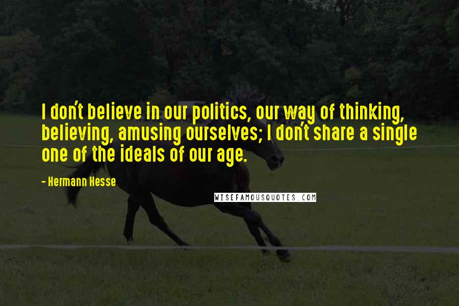 Hermann Hesse Quotes: I don't believe in our politics, our way of thinking, believing, amusing ourselves; I don't share a single one of the ideals of our age.