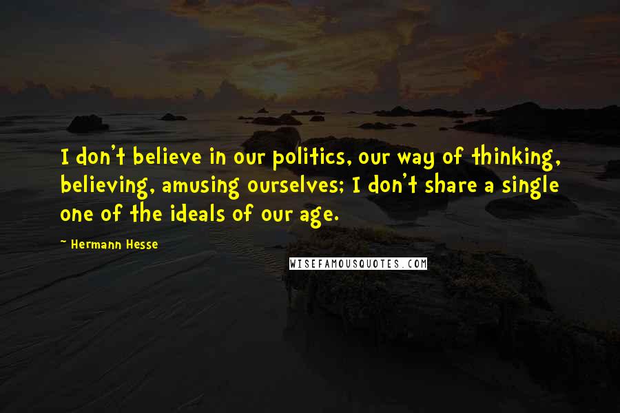 Hermann Hesse Quotes: I don't believe in our politics, our way of thinking, believing, amusing ourselves; I don't share a single one of the ideals of our age.