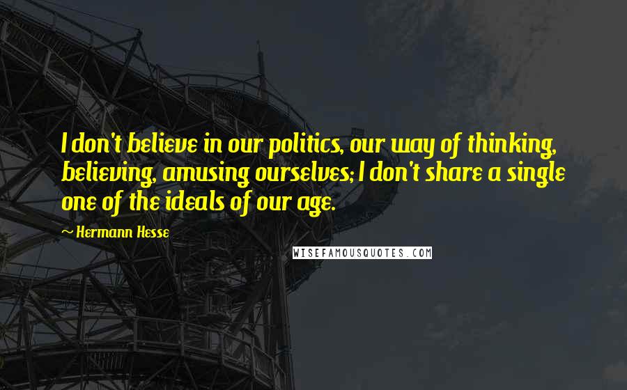 Hermann Hesse Quotes: I don't believe in our politics, our way of thinking, believing, amusing ourselves; I don't share a single one of the ideals of our age.