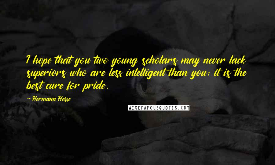 Hermann Hesse Quotes: I hope that you two young scholars may never lack superiors who are less intelligent than you; it is the best cure for pride.