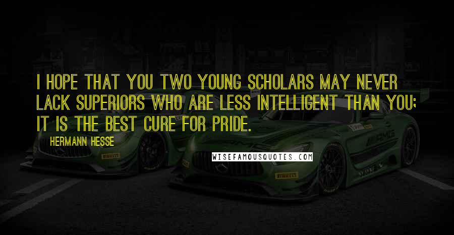 Hermann Hesse Quotes: I hope that you two young scholars may never lack superiors who are less intelligent than you; it is the best cure for pride.