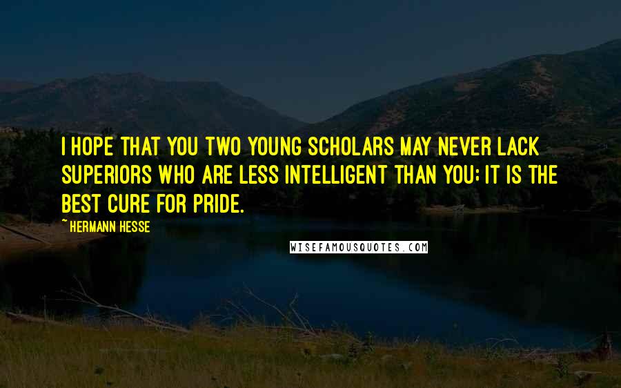 Hermann Hesse Quotes: I hope that you two young scholars may never lack superiors who are less intelligent than you; it is the best cure for pride.