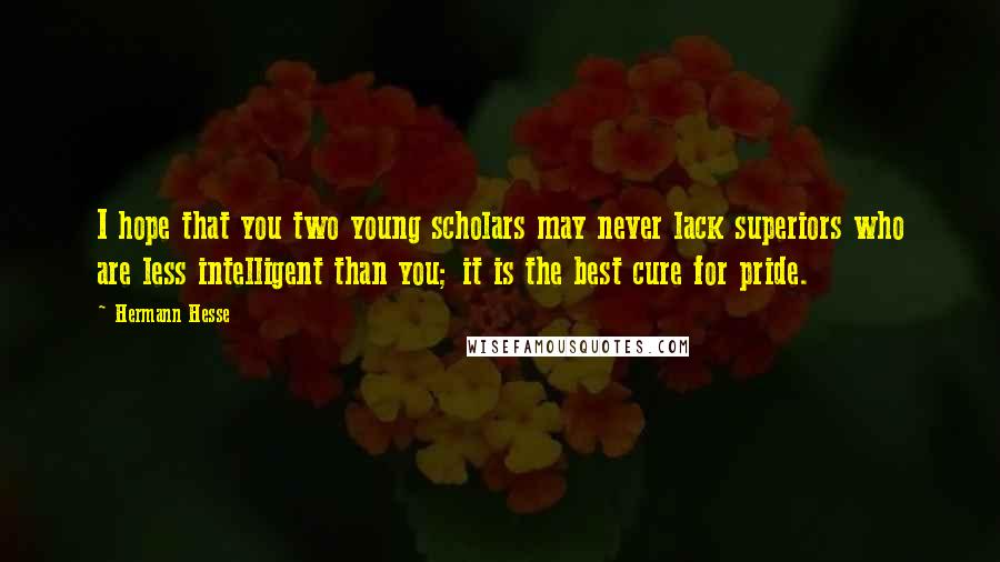 Hermann Hesse Quotes: I hope that you two young scholars may never lack superiors who are less intelligent than you; it is the best cure for pride.