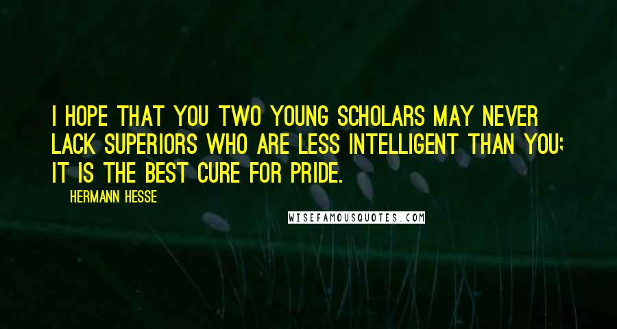 Hermann Hesse Quotes: I hope that you two young scholars may never lack superiors who are less intelligent than you; it is the best cure for pride.
