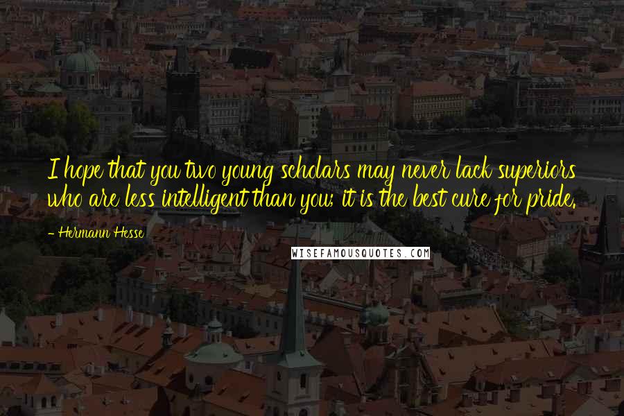 Hermann Hesse Quotes: I hope that you two young scholars may never lack superiors who are less intelligent than you; it is the best cure for pride.