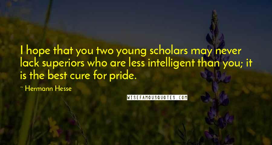Hermann Hesse Quotes: I hope that you two young scholars may never lack superiors who are less intelligent than you; it is the best cure for pride.