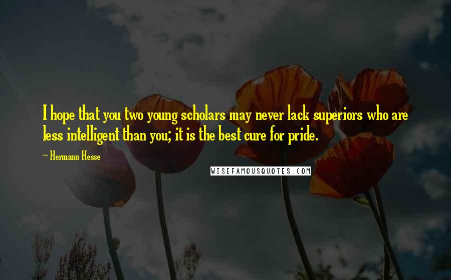 Hermann Hesse Quotes: I hope that you two young scholars may never lack superiors who are less intelligent than you; it is the best cure for pride.