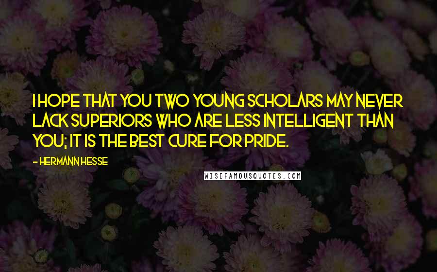 Hermann Hesse Quotes: I hope that you two young scholars may never lack superiors who are less intelligent than you; it is the best cure for pride.