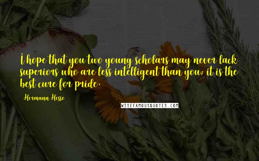 Hermann Hesse Quotes: I hope that you two young scholars may never lack superiors who are less intelligent than you; it is the best cure for pride.