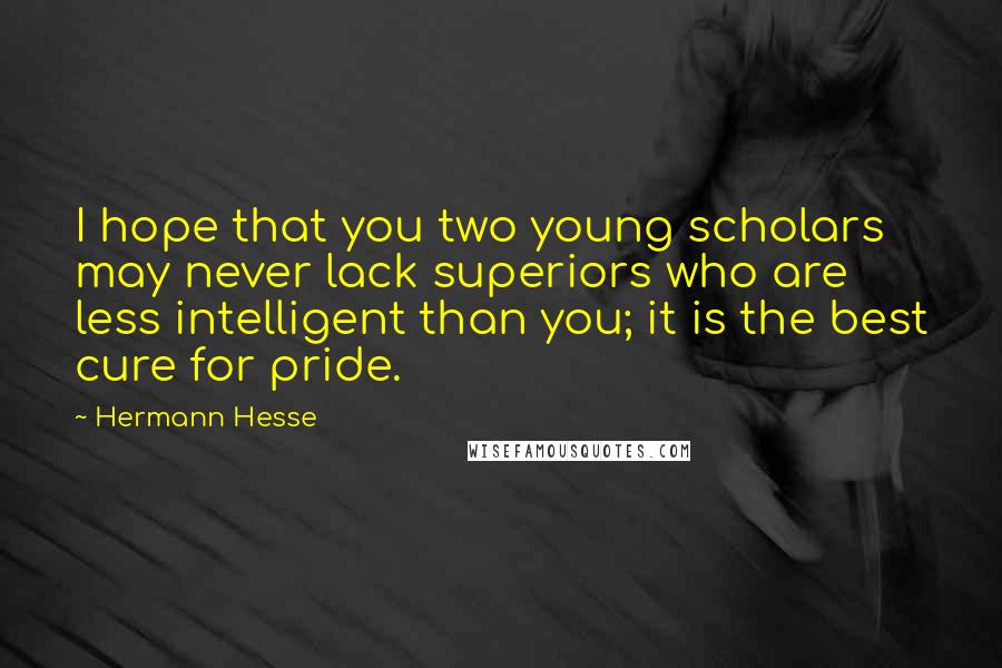 Hermann Hesse Quotes: I hope that you two young scholars may never lack superiors who are less intelligent than you; it is the best cure for pride.