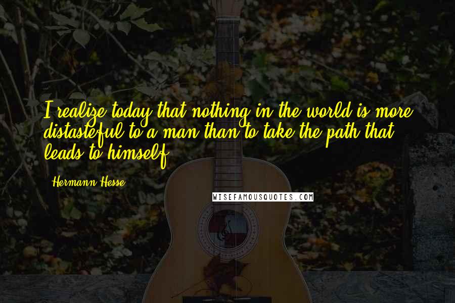 Hermann Hesse Quotes: I realize today that nothing in the world is more distasteful to a man than to take the path that leads to himself.