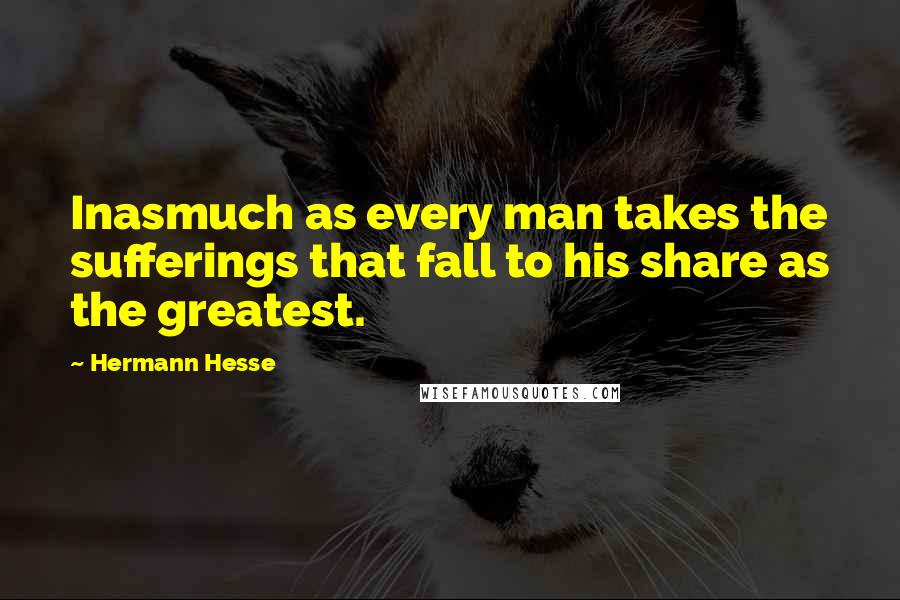Hermann Hesse Quotes: Inasmuch as every man takes the sufferings that fall to his share as the greatest.