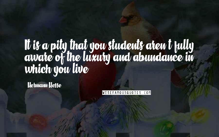 Hermann Hesse Quotes: It is a pity that you students aren't fully aware of the luxury and abundance in which you live.