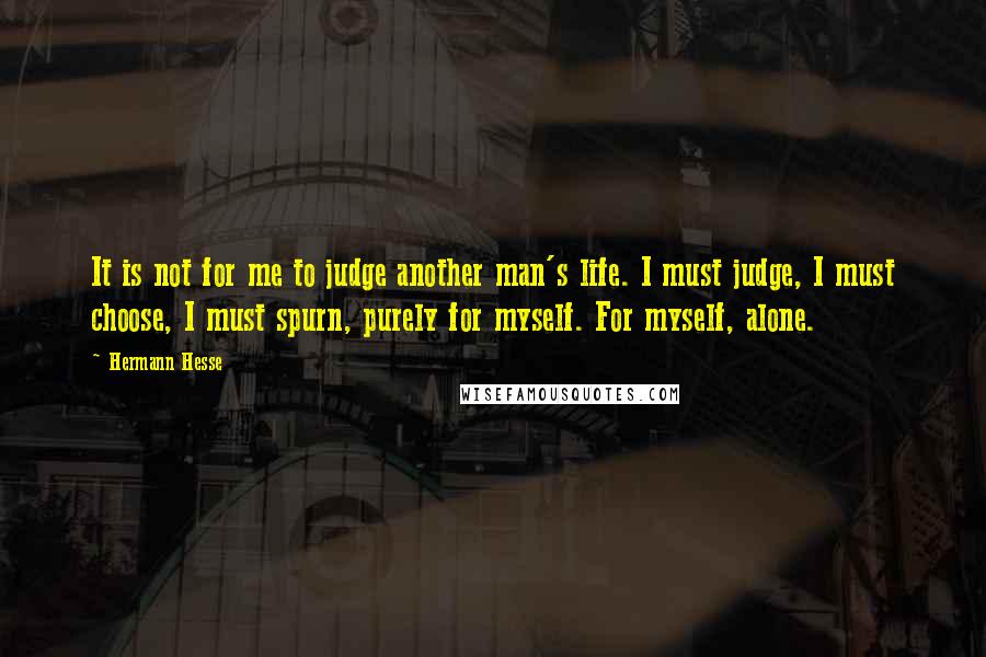 Hermann Hesse Quotes: It is not for me to judge another man's life. I must judge, I must choose, I must spurn, purely for myself. For myself, alone.