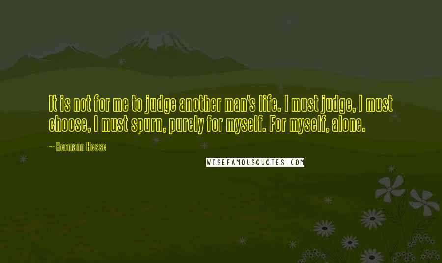 Hermann Hesse Quotes: It is not for me to judge another man's life. I must judge, I must choose, I must spurn, purely for myself. For myself, alone.