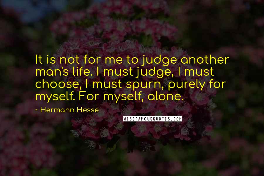 Hermann Hesse Quotes: It is not for me to judge another man's life. I must judge, I must choose, I must spurn, purely for myself. For myself, alone.