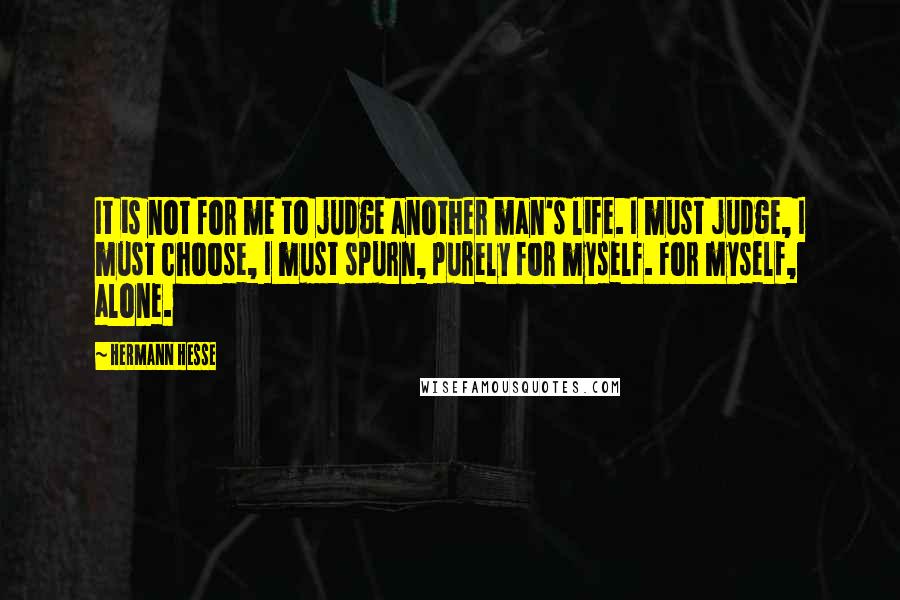 Hermann Hesse Quotes: It is not for me to judge another man's life. I must judge, I must choose, I must spurn, purely for myself. For myself, alone.