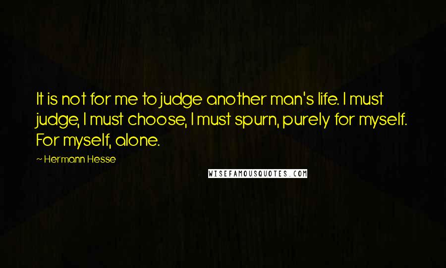 Hermann Hesse Quotes: It is not for me to judge another man's life. I must judge, I must choose, I must spurn, purely for myself. For myself, alone.