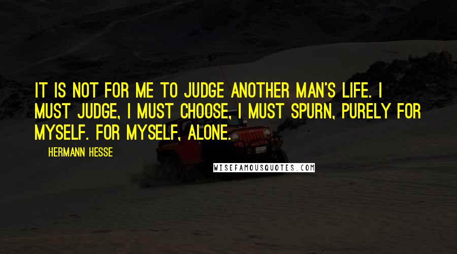 Hermann Hesse Quotes: It is not for me to judge another man's life. I must judge, I must choose, I must spurn, purely for myself. For myself, alone.