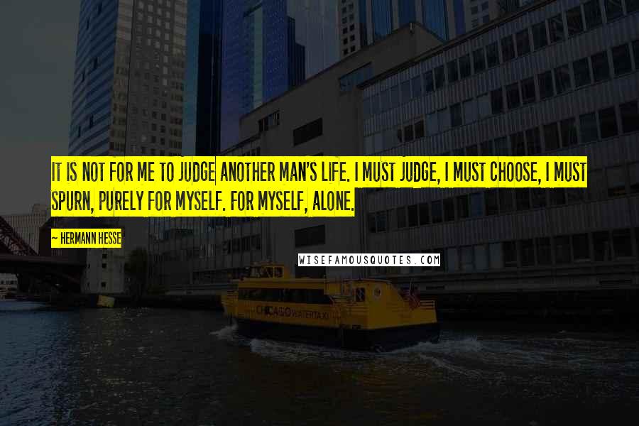 Hermann Hesse Quotes: It is not for me to judge another man's life. I must judge, I must choose, I must spurn, purely for myself. For myself, alone.