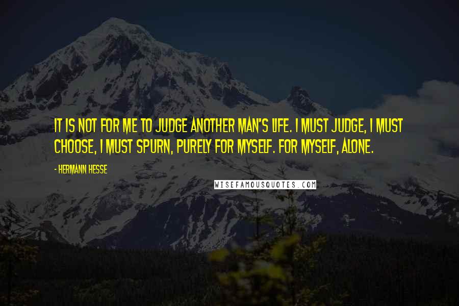 Hermann Hesse Quotes: It is not for me to judge another man's life. I must judge, I must choose, I must spurn, purely for myself. For myself, alone.