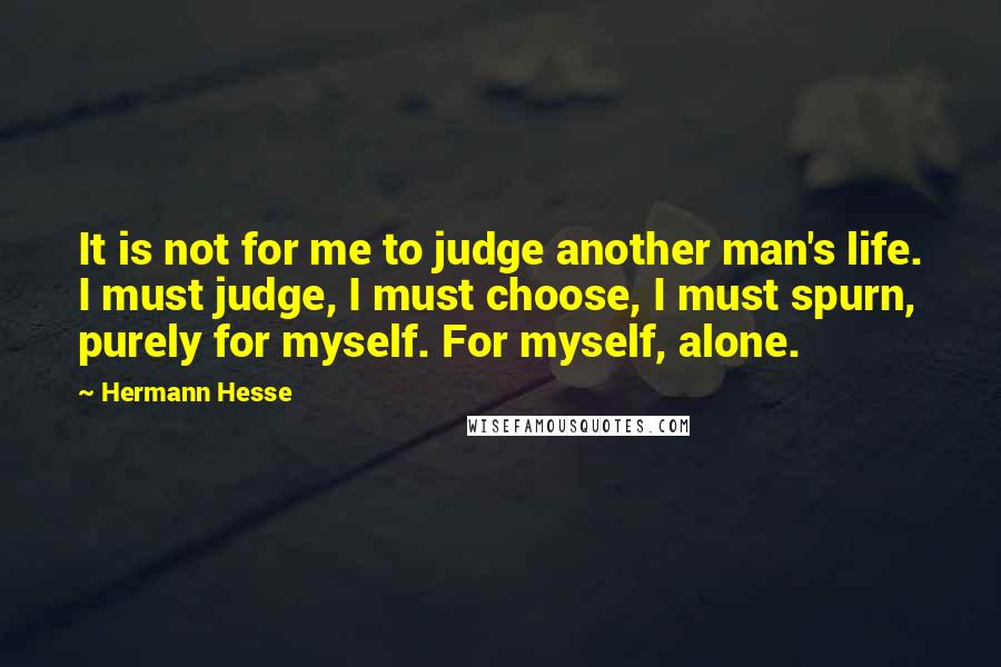 Hermann Hesse Quotes: It is not for me to judge another man's life. I must judge, I must choose, I must spurn, purely for myself. For myself, alone.