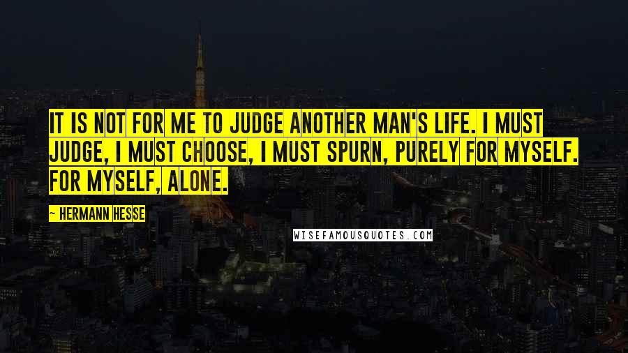 Hermann Hesse Quotes: It is not for me to judge another man's life. I must judge, I must choose, I must spurn, purely for myself. For myself, alone.