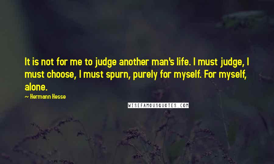 Hermann Hesse Quotes: It is not for me to judge another man's life. I must judge, I must choose, I must spurn, purely for myself. For myself, alone.