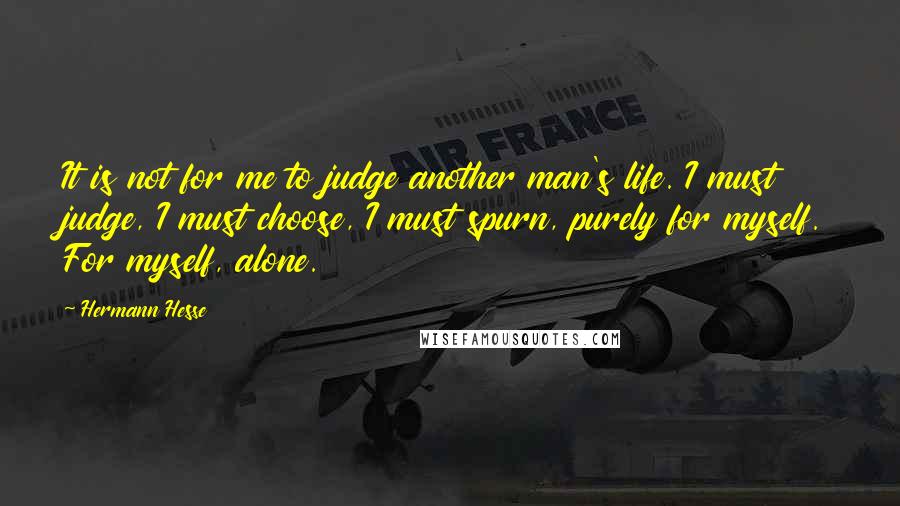 Hermann Hesse Quotes: It is not for me to judge another man's life. I must judge, I must choose, I must spurn, purely for myself. For myself, alone.