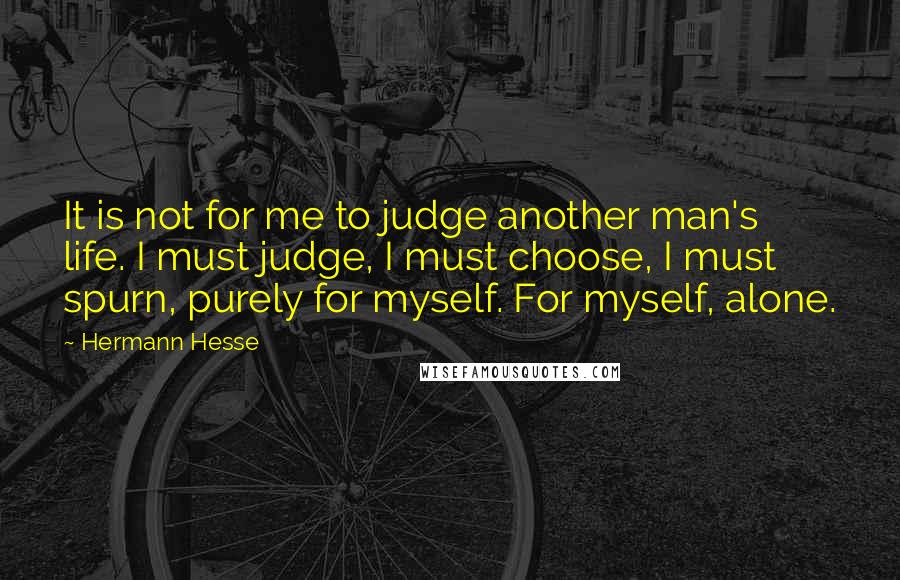 Hermann Hesse Quotes: It is not for me to judge another man's life. I must judge, I must choose, I must spurn, purely for myself. For myself, alone.