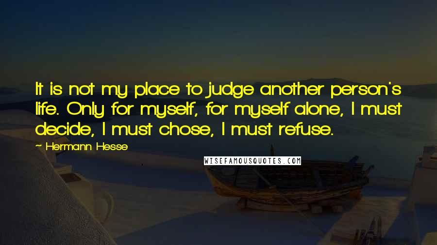 Hermann Hesse Quotes: It is not my place to judge another person's life. Only for myself, for myself alone, I must decide, I must chose, I must refuse.