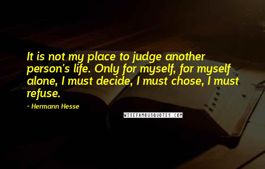 Hermann Hesse Quotes: It is not my place to judge another person's life. Only for myself, for myself alone, I must decide, I must chose, I must refuse.