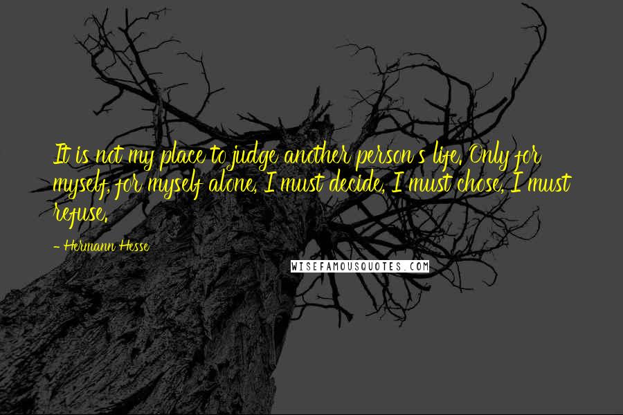 Hermann Hesse Quotes: It is not my place to judge another person's life. Only for myself, for myself alone, I must decide, I must chose, I must refuse.