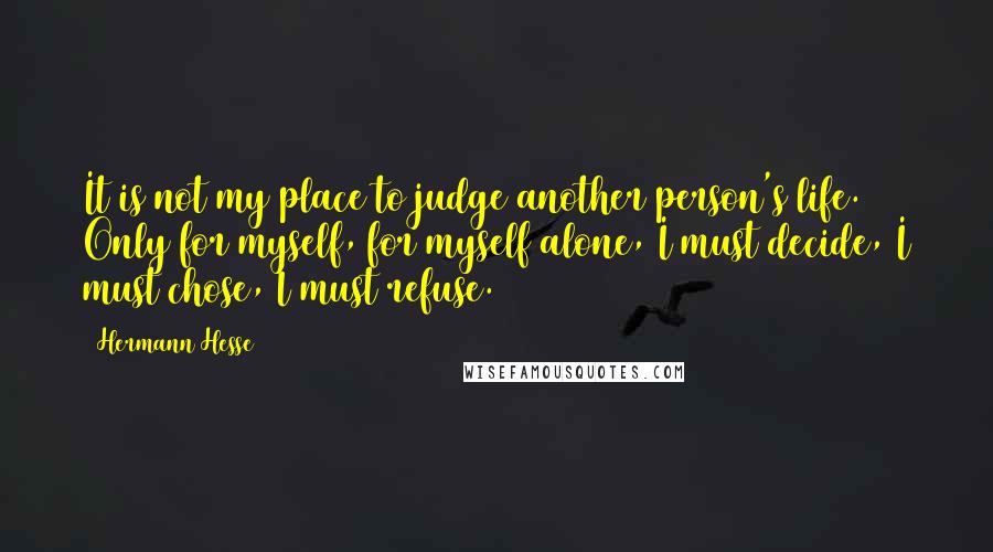 Hermann Hesse Quotes: It is not my place to judge another person's life. Only for myself, for myself alone, I must decide, I must chose, I must refuse.