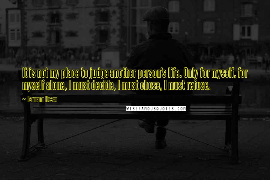 Hermann Hesse Quotes: It is not my place to judge another person's life. Only for myself, for myself alone, I must decide, I must chose, I must refuse.