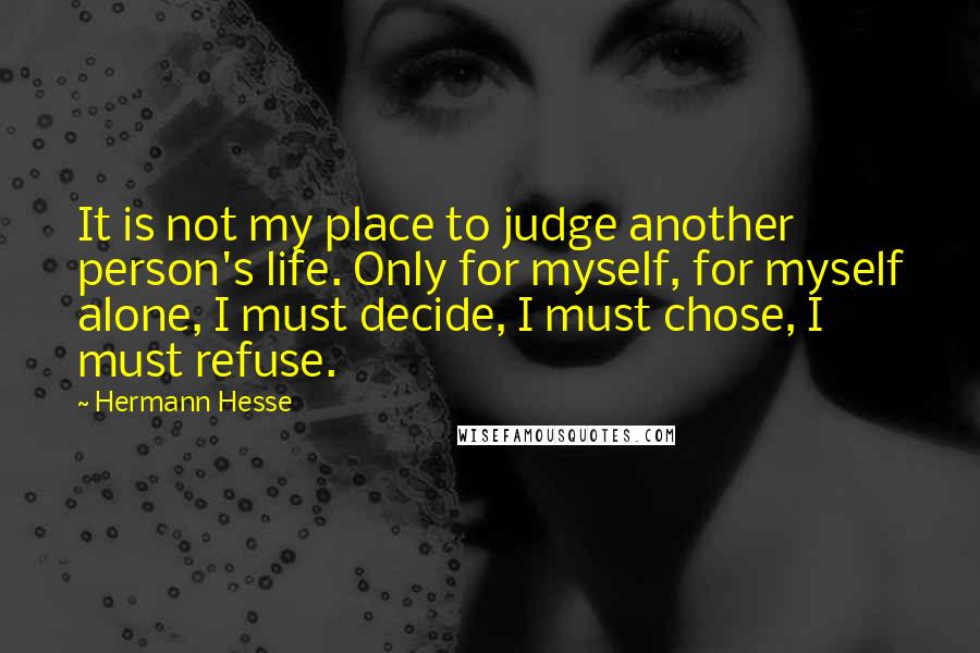 Hermann Hesse Quotes: It is not my place to judge another person's life. Only for myself, for myself alone, I must decide, I must chose, I must refuse.