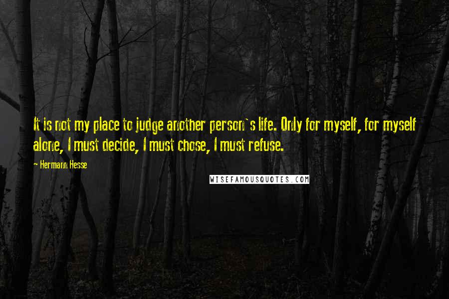 Hermann Hesse Quotes: It is not my place to judge another person's life. Only for myself, for myself alone, I must decide, I must chose, I must refuse.