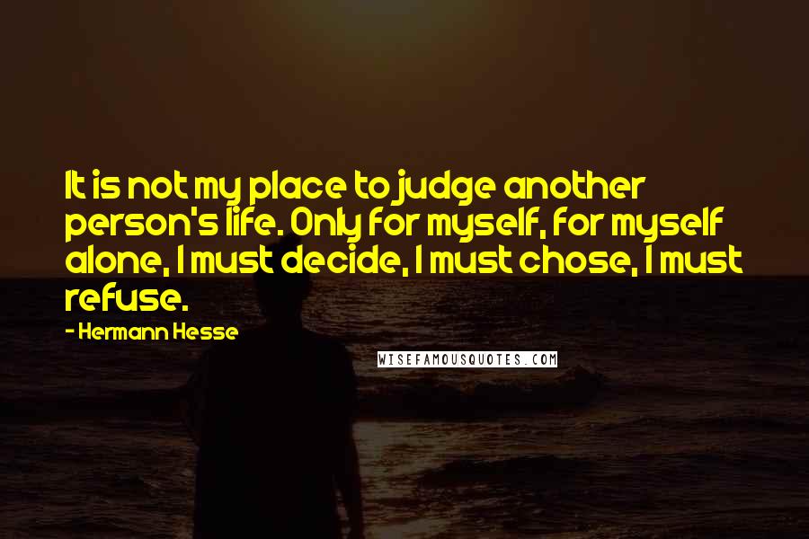 Hermann Hesse Quotes: It is not my place to judge another person's life. Only for myself, for myself alone, I must decide, I must chose, I must refuse.