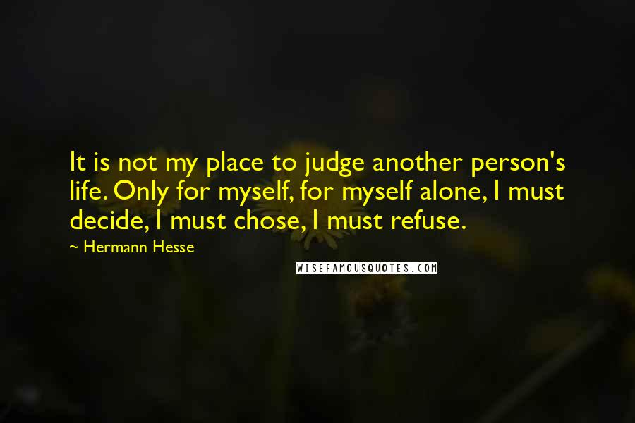 Hermann Hesse Quotes: It is not my place to judge another person's life. Only for myself, for myself alone, I must decide, I must chose, I must refuse.