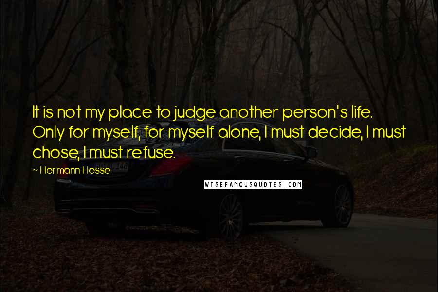 Hermann Hesse Quotes: It is not my place to judge another person's life. Only for myself, for myself alone, I must decide, I must chose, I must refuse.