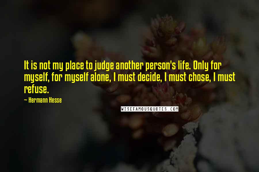 Hermann Hesse Quotes: It is not my place to judge another person's life. Only for myself, for myself alone, I must decide, I must chose, I must refuse.