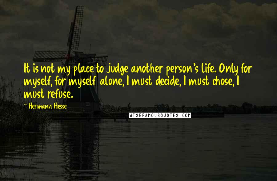 Hermann Hesse Quotes: It is not my place to judge another person's life. Only for myself, for myself alone, I must decide, I must chose, I must refuse.