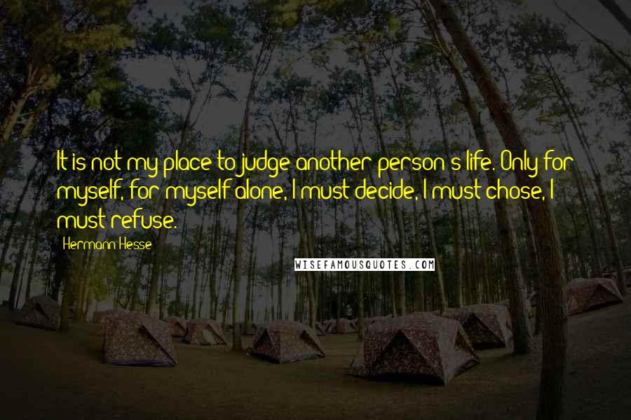 Hermann Hesse Quotes: It is not my place to judge another person's life. Only for myself, for myself alone, I must decide, I must chose, I must refuse.