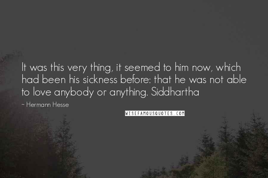 Hermann Hesse Quotes: It was this very thing, it seemed to him now, which had been his sickness before: that he was not able to love anybody or anything. Siddhartha