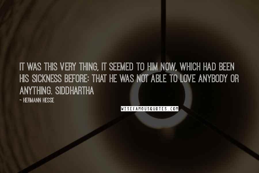 Hermann Hesse Quotes: It was this very thing, it seemed to him now, which had been his sickness before: that he was not able to love anybody or anything. Siddhartha