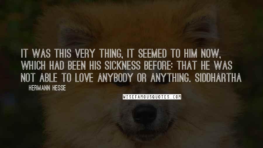 Hermann Hesse Quotes: It was this very thing, it seemed to him now, which had been his sickness before: that he was not able to love anybody or anything. Siddhartha