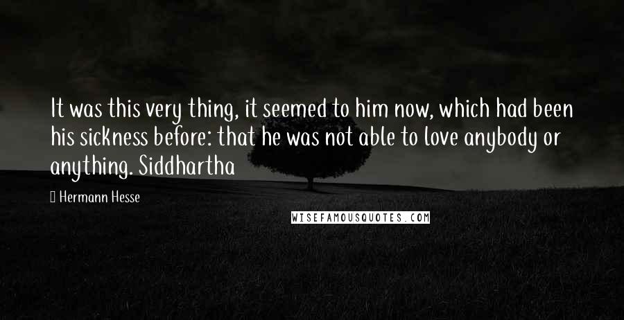 Hermann Hesse Quotes: It was this very thing, it seemed to him now, which had been his sickness before: that he was not able to love anybody or anything. Siddhartha