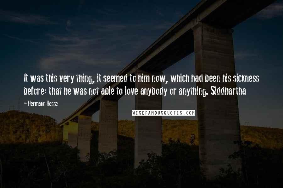 Hermann Hesse Quotes: It was this very thing, it seemed to him now, which had been his sickness before: that he was not able to love anybody or anything. Siddhartha