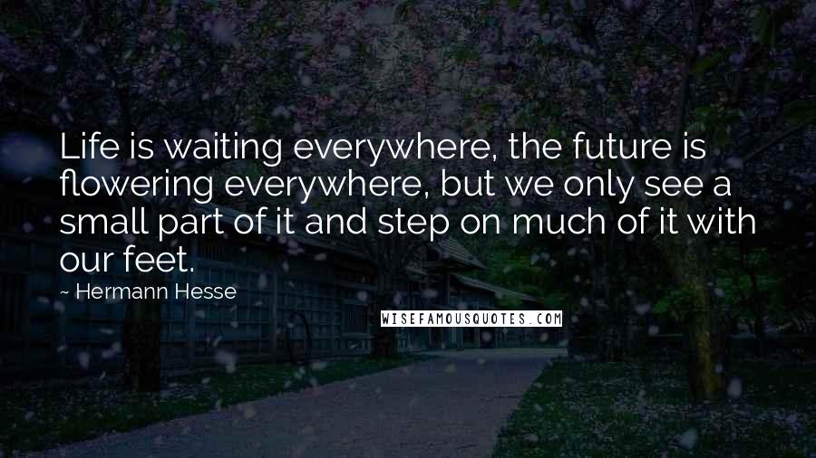 Hermann Hesse Quotes: Life is waiting everywhere, the future is flowering everywhere, but we only see a small part of it and step on much of it with our feet.