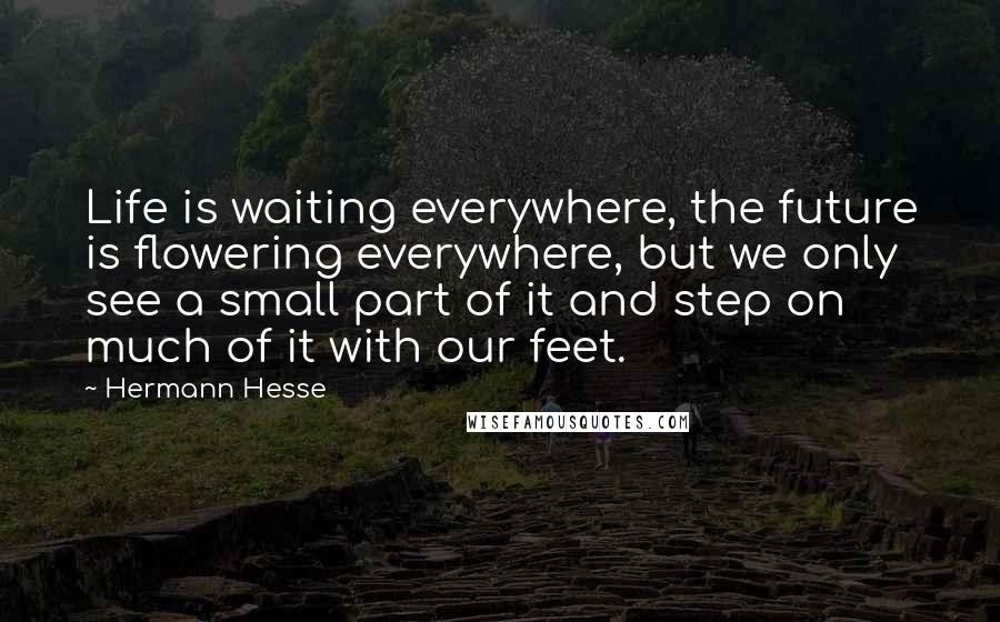Hermann Hesse Quotes: Life is waiting everywhere, the future is flowering everywhere, but we only see a small part of it and step on much of it with our feet.